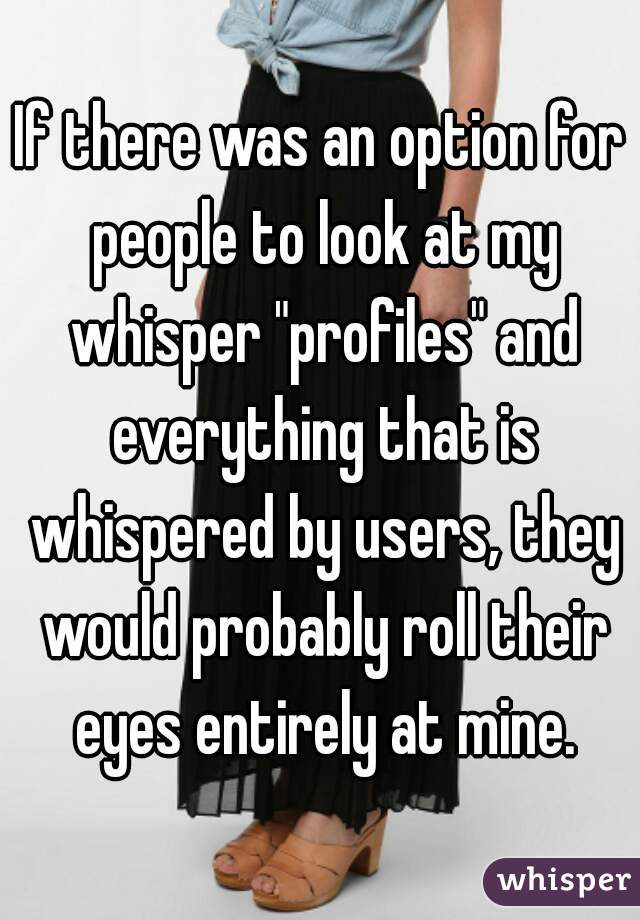 If there was an option for people to look at my whisper "profiles" and everything that is whispered by users, they would probably roll their eyes entirely at mine.