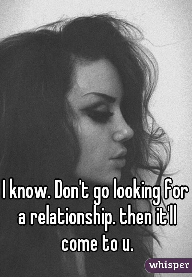I know. Don't go looking for a relationship. then it'll come to u.