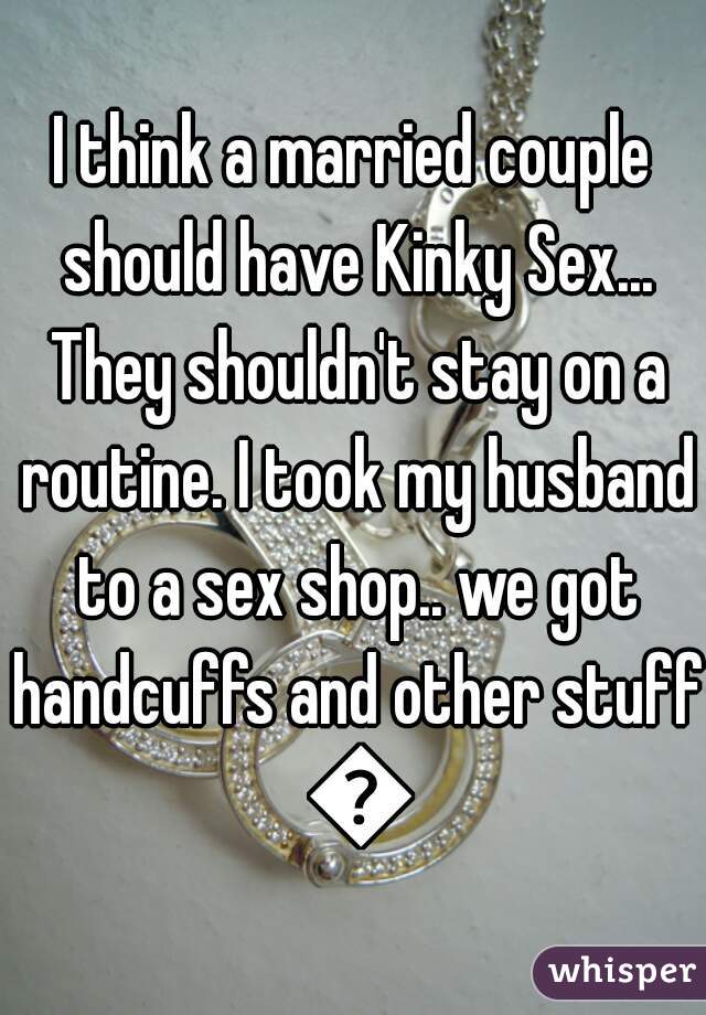 I think a married couple should have Kinky Sex... They shouldn't stay on a routine. I took my husband to a sex shop.. we got handcuffs and other stuff 😍