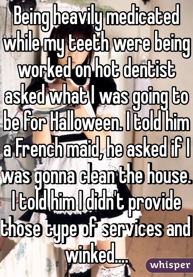 Being heavily medicated while my teeth were being worked on hot dentist asked what I was going to be for Halloween. I told him a French maid, he asked if I was gonna clean the house. I told him I didn't provide those type of services and winked....