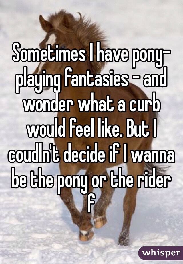 Sometimes I have pony-playing fantasies - and wonder what a curb would feel like. But I coudln't decide if I wanna be the pony or the rider
f