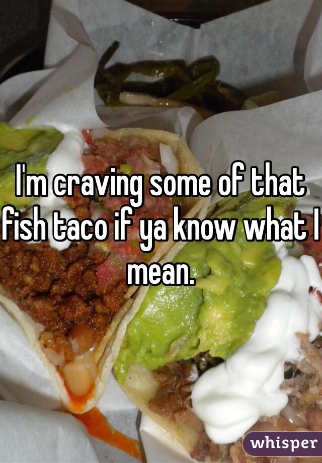 I'm craving some of that fish taco if ya know what I mean.