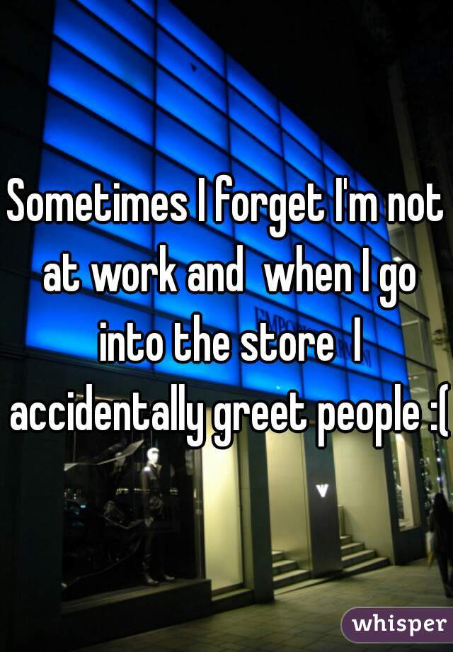 Sometimes I forget I'm not at work and  when I go into the store  I accidentally greet people :(