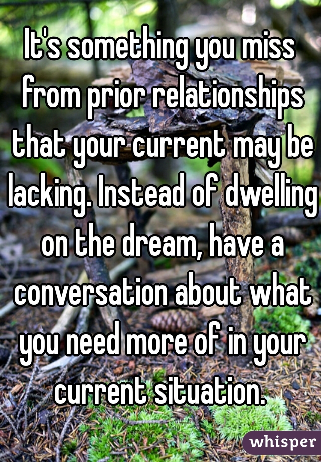 It's something you miss from prior relationships that your current may be lacking. Instead of dwelling on the dream, have a conversation about what you need more of in your current situation. 