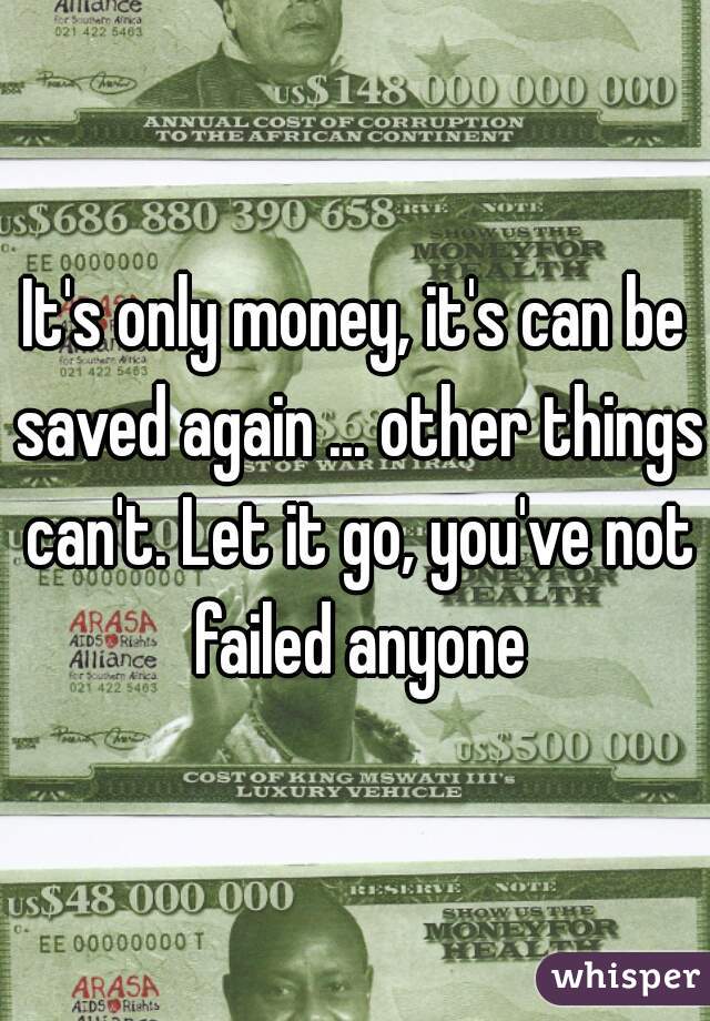 It's only money, it's can be saved again ... other things can't. Let it go, you've not failed anyone