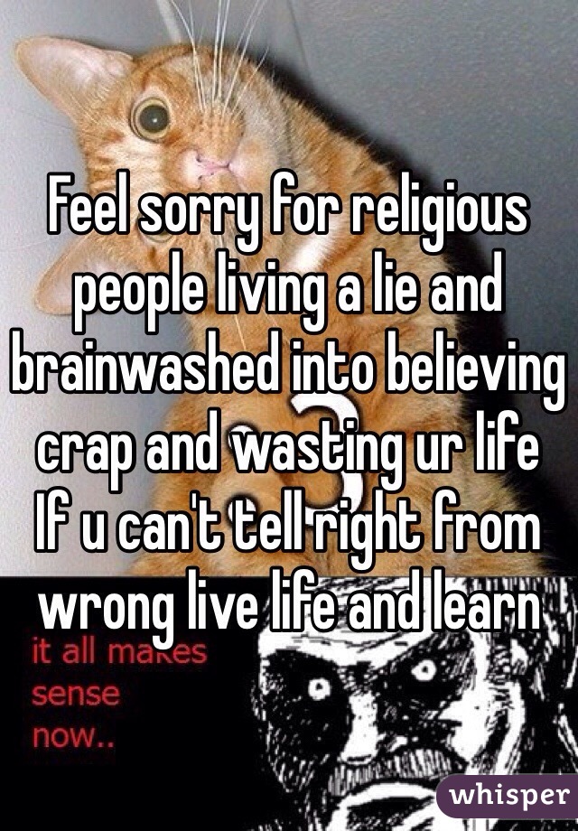 Feel sorry for religious people living a lie and brainwashed into believing crap and wasting ur life 
If u can't tell right from wrong live life and learn  