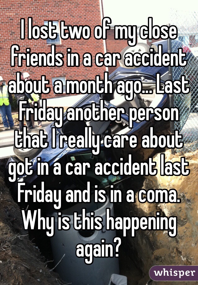 I lost two of my close friends in a car accident about a month ago... Last Friday another person that I really care about got in a car accident last Friday and is in a coma. Why is this happening again? 