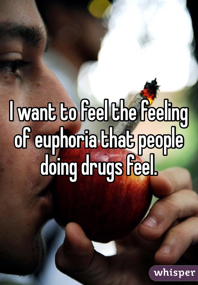I want to feel the feeling of euphoria that people doing drugs feel. 