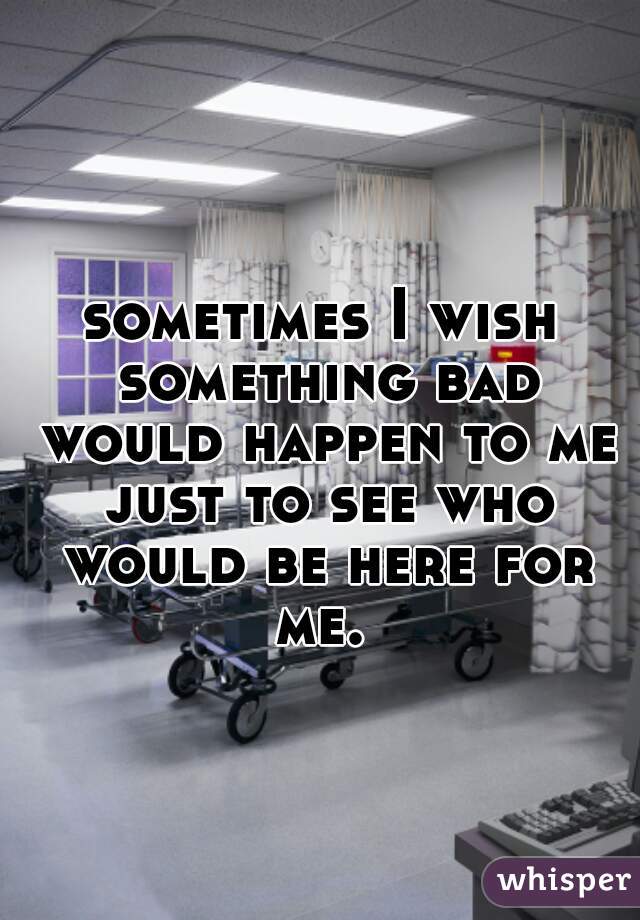 sometimes I wish something bad would happen to me just to see who would be here for me. 