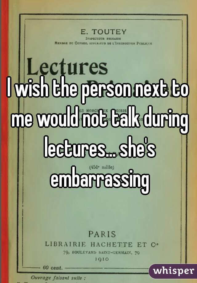 I wish the person next to me would not talk during lectures... she's embarrassing
