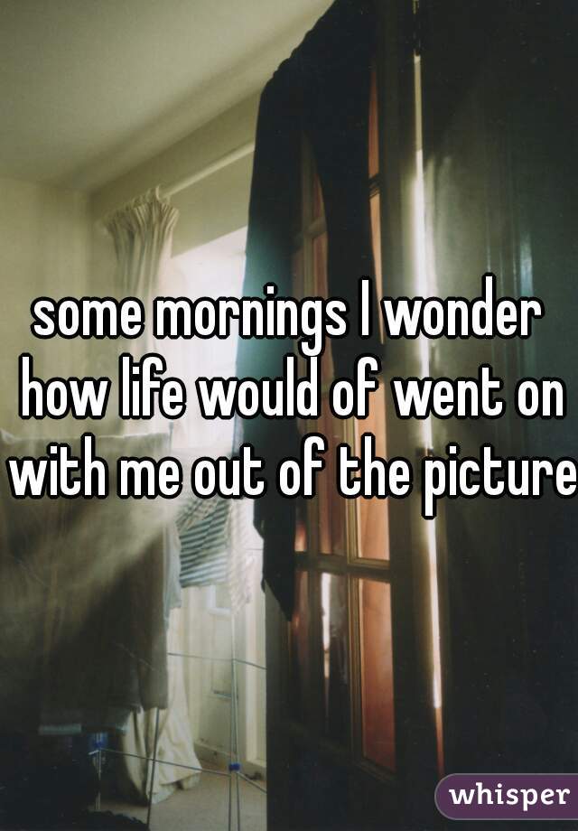 some mornings I wonder how life would of went on with me out of the picture.