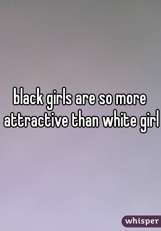 black girls are so more attractive than white girls