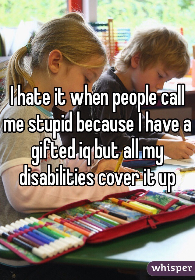 I hate it when people call me stupid because I have a gifted iq but all my disabilities cover it up