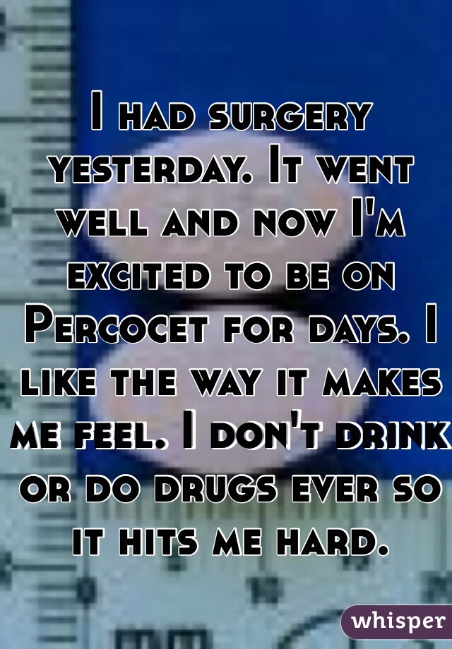 I had surgery yesterday. It went well and now I'm excited to be on Percocet for days. I like the way it makes me feel. I don't drink or do drugs ever so it hits me hard. 