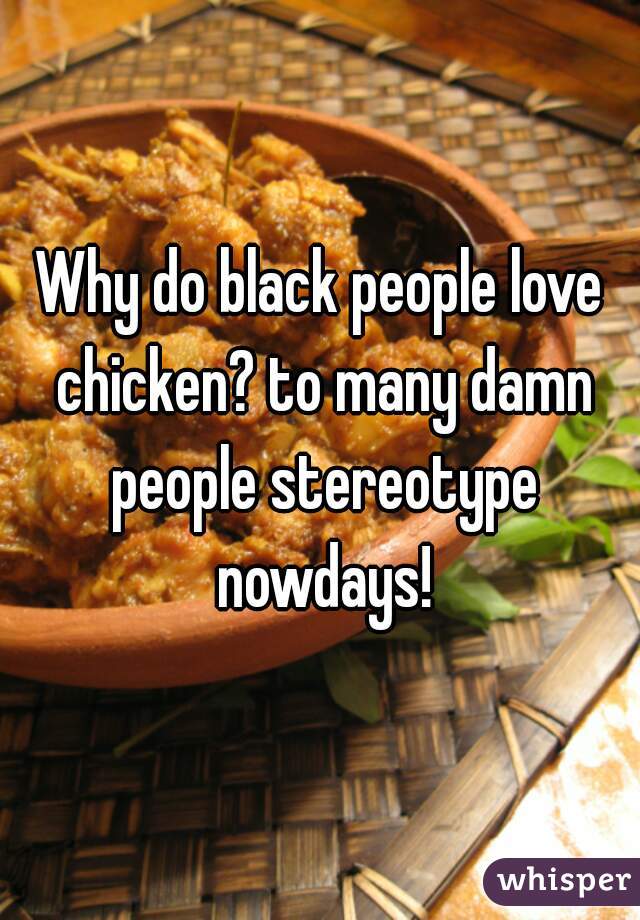 Why do black people love chicken? to many damn people stereotype nowdays!