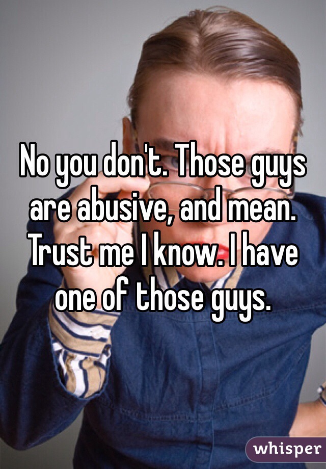 No you don't. Those guys are abusive, and mean. Trust me I know. I have one of those guys. 