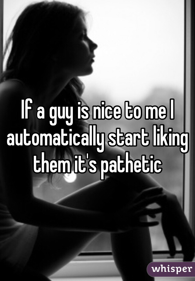 If a guy is nice to me I automatically start liking them it's pathetic 