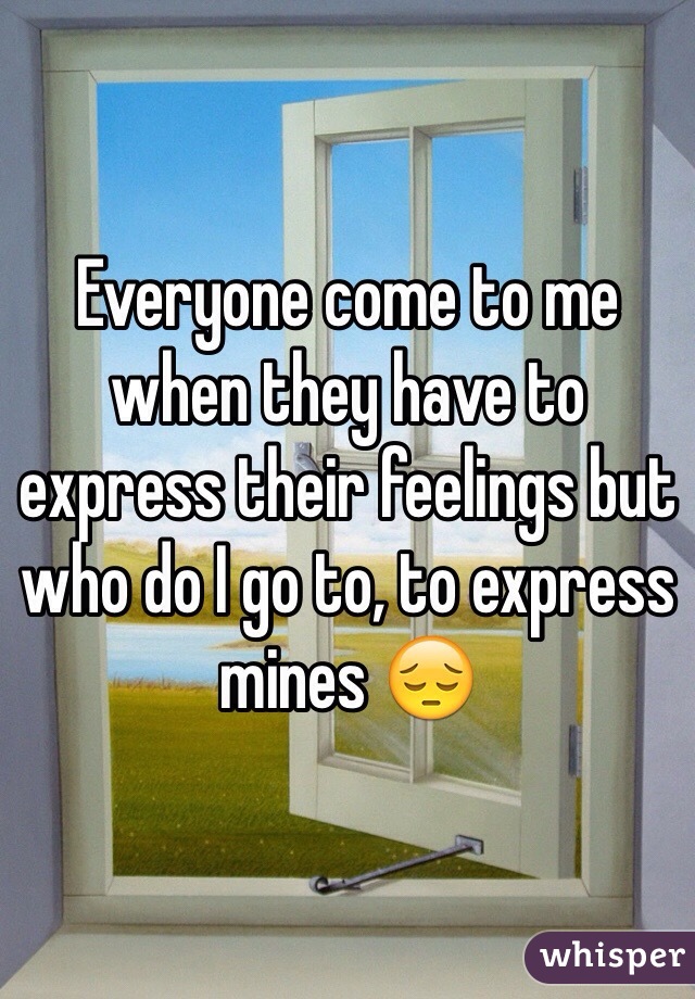 Everyone come to me when they have to express their feelings but who do I go to, to express mines 😔