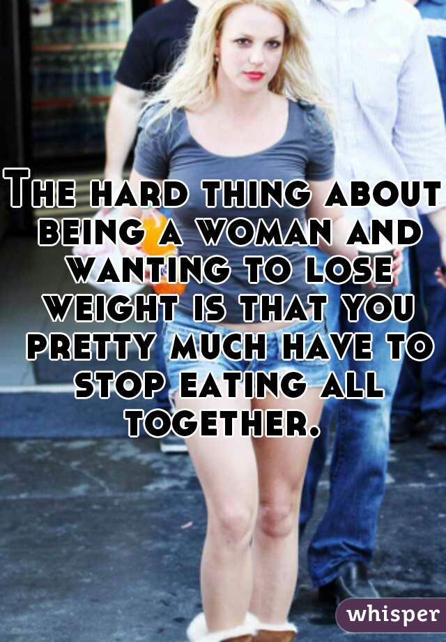 The hard thing about being a woman and wanting to lose weight is that you pretty much have to stop eating all together. 