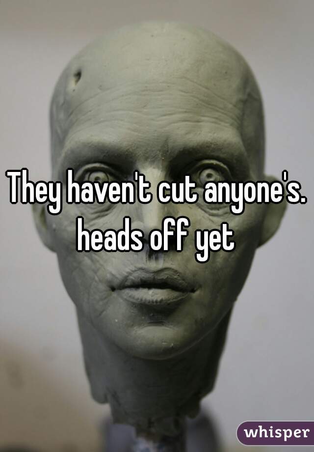 They haven't cut anyone's. heads off yet 