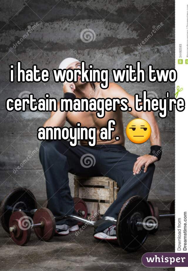 i hate working with two certain managers. they're annoying af. 😒 