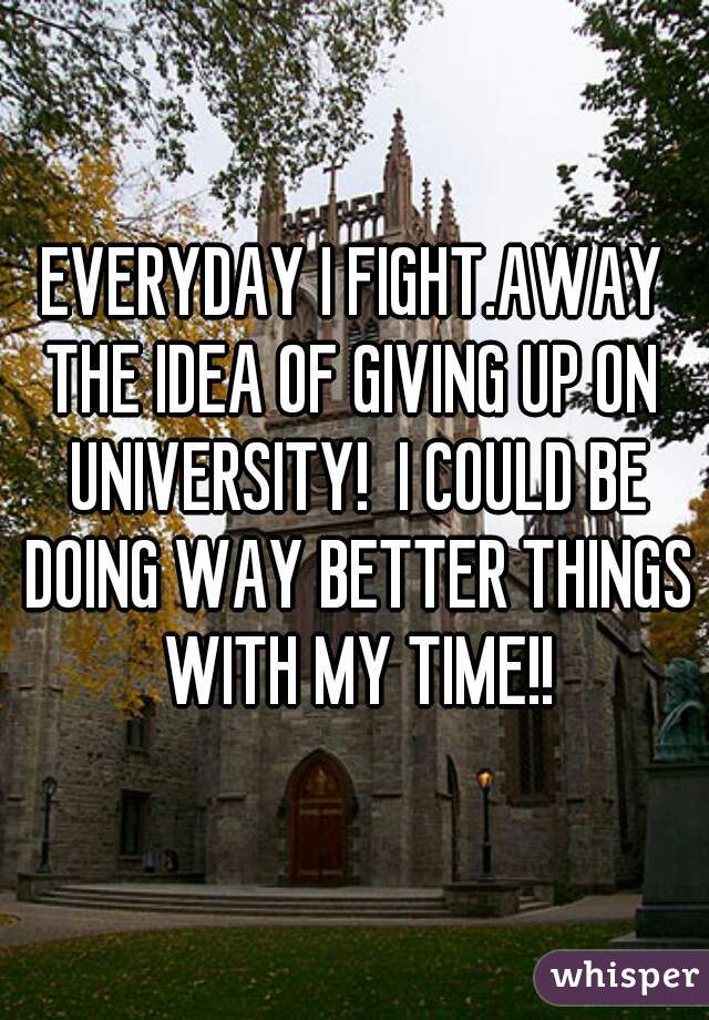 EVERYDAY I FIGHT.AWAY THE IDEA OF GIVING UP ON  UNIVERSITY!  I COULD BE DOING WAY BETTER THINGS WITH MY TIME!!