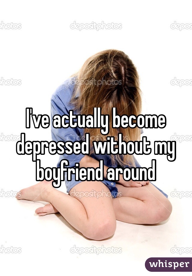 I've actually become depressed without my boyfriend around
