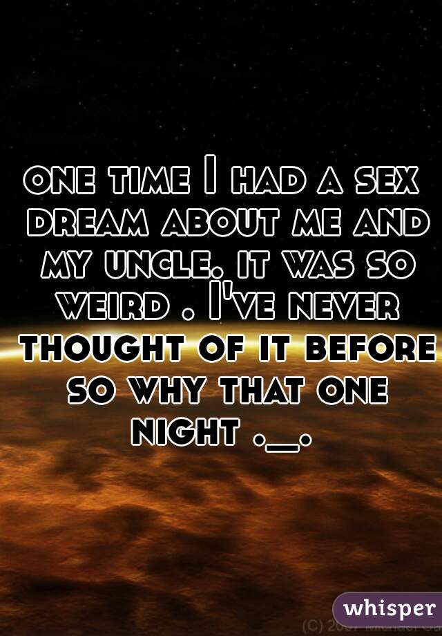 one time I had a sex dream about me and my uncle. it was so weird . I've never thought of it before so why that one night ._. 