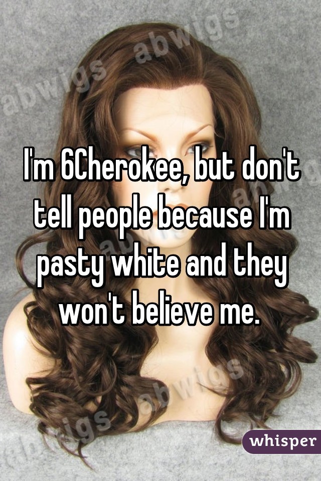 I'm 6% Cherokee, but don't tell people because I'm pasty white and they won't believe me. 
