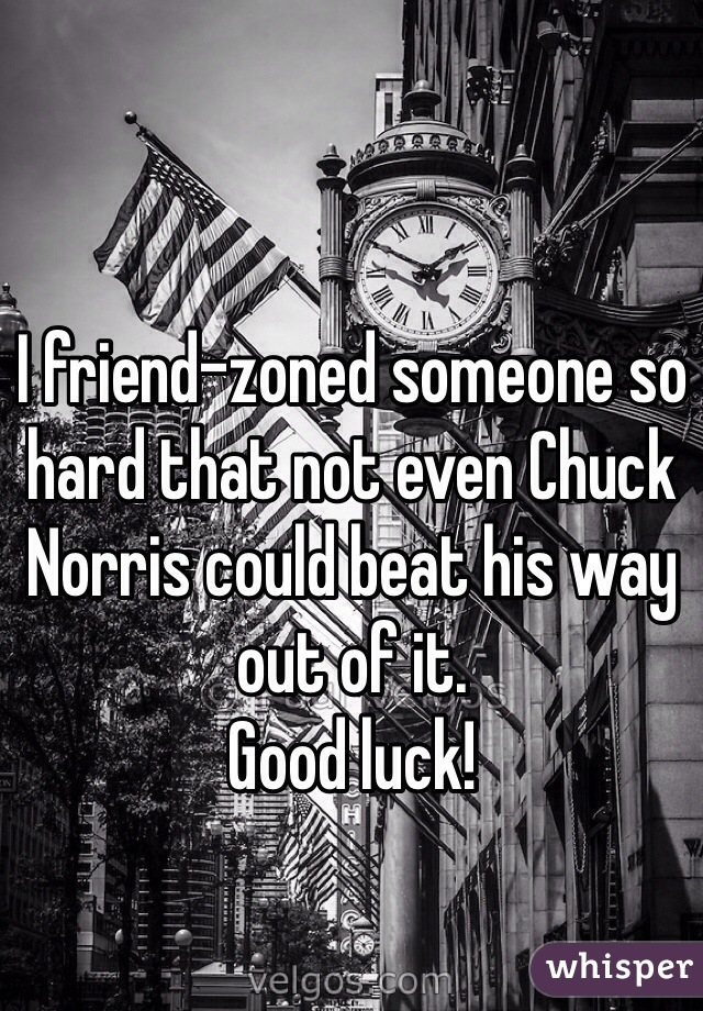 I friend-zoned someone so hard that not even Chuck Norris could beat his way out of it.
Good luck!
