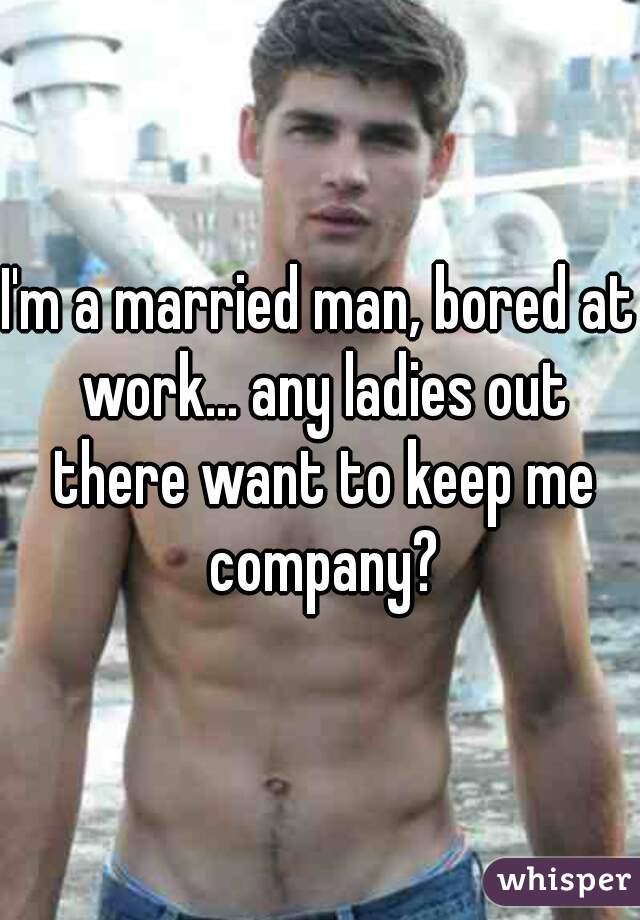 I'm a married man, bored at work... any ladies out there want to keep me company?