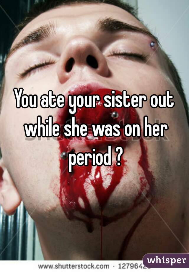 You ate your sister out while she was on her period ?