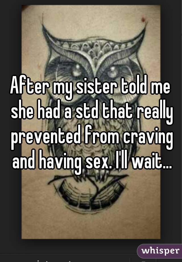 After my sister told me she had a std that really prevented from craving and having sex. I'll wait...