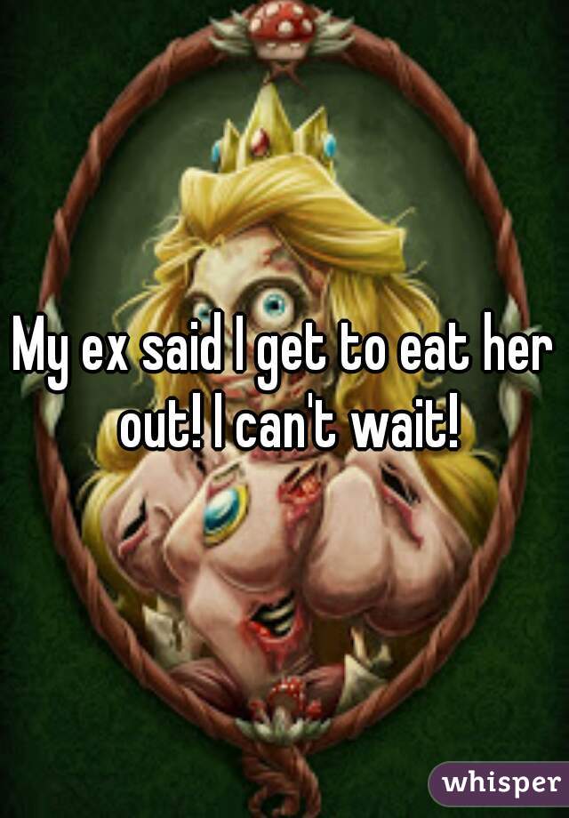 My ex said I get to eat her out! I can't wait!