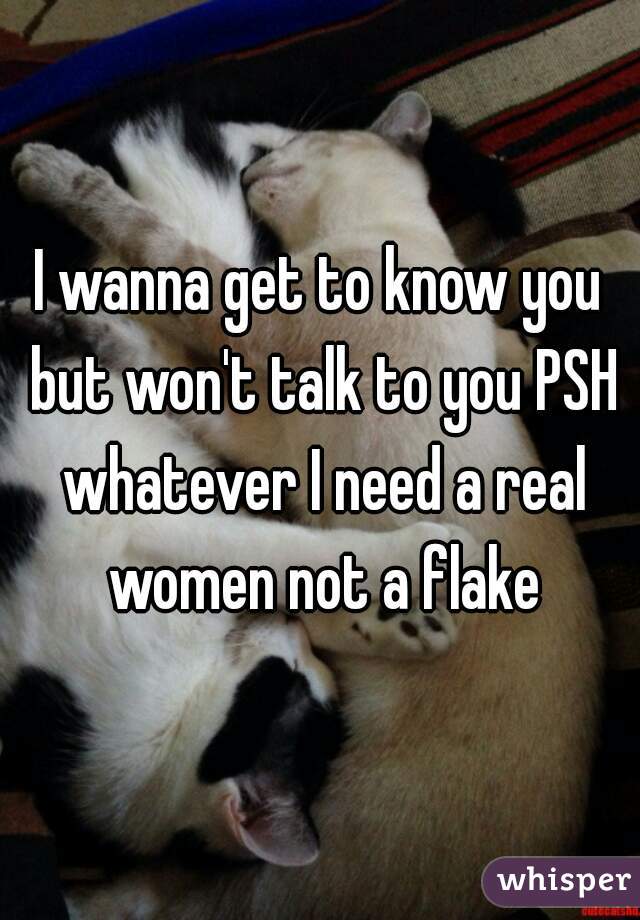 I wanna get to know you but won't talk to you PSH whatever I need a real women not a flake
