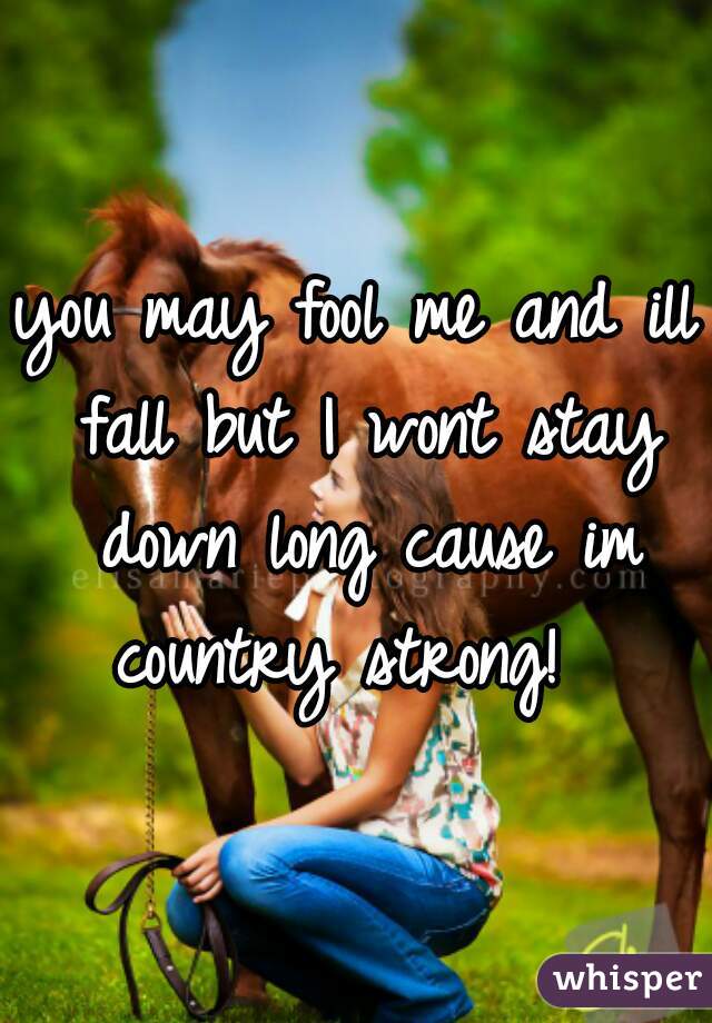 you may fool me and ill fall but I wont stay down long cause im country strong!  