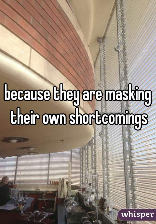 because they are masking their own shortcomings