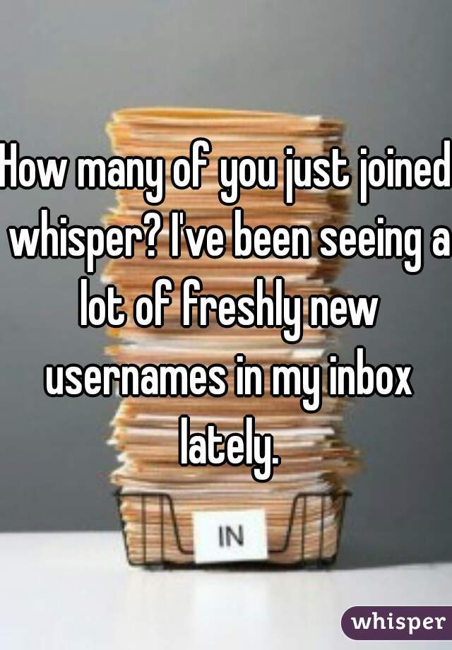 How many of you just joined whisper? I've been seeing a lot of freshly new usernames in my inbox lately.