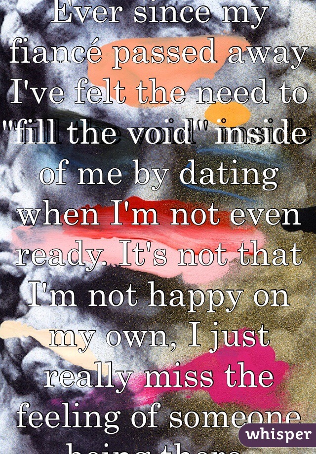 Ever since my fiancé passed away I've felt the need to "fill the void" inside of me by dating when I'm not even ready. It's not that I'm not happy on my own, I just really miss the feeling of someone being there.  