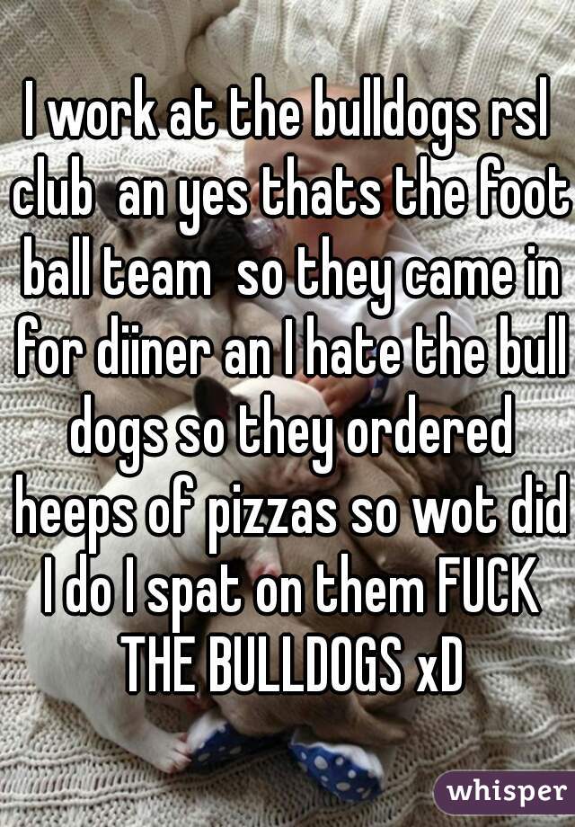 I work at the bulldogs rsl club  an yes thats the foot ball team  so they came in for diiner an I hate the bull dogs so they ordered heeps of pizzas so wot did I do I spat on them FUCK THE BULLDOGS xD