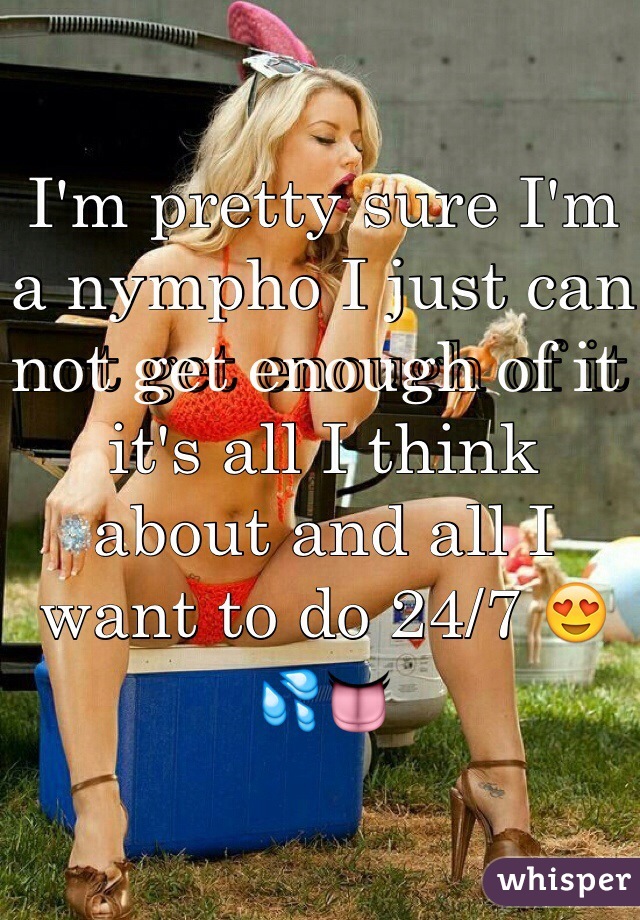 I'm pretty sure I'm a nympho I just can not get enough of it it's all I think about and all I want to do 24/7 😍💦👅