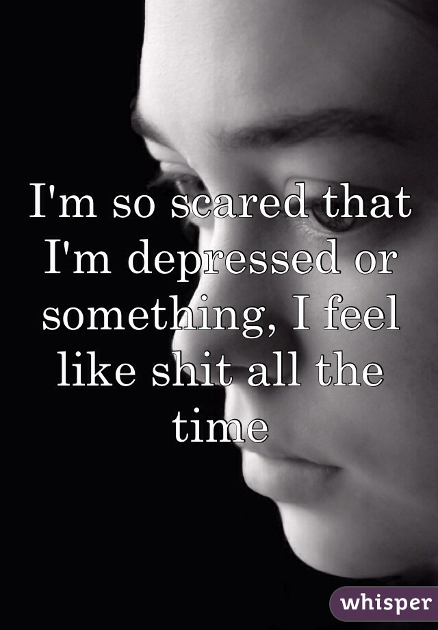 I'm so scared that I'm depressed or something, I feel like shit all the time