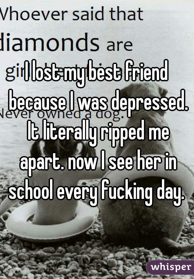 I lost my best friend because I was depressed. It literally ripped me apart. now I see her in school every fucking day. 