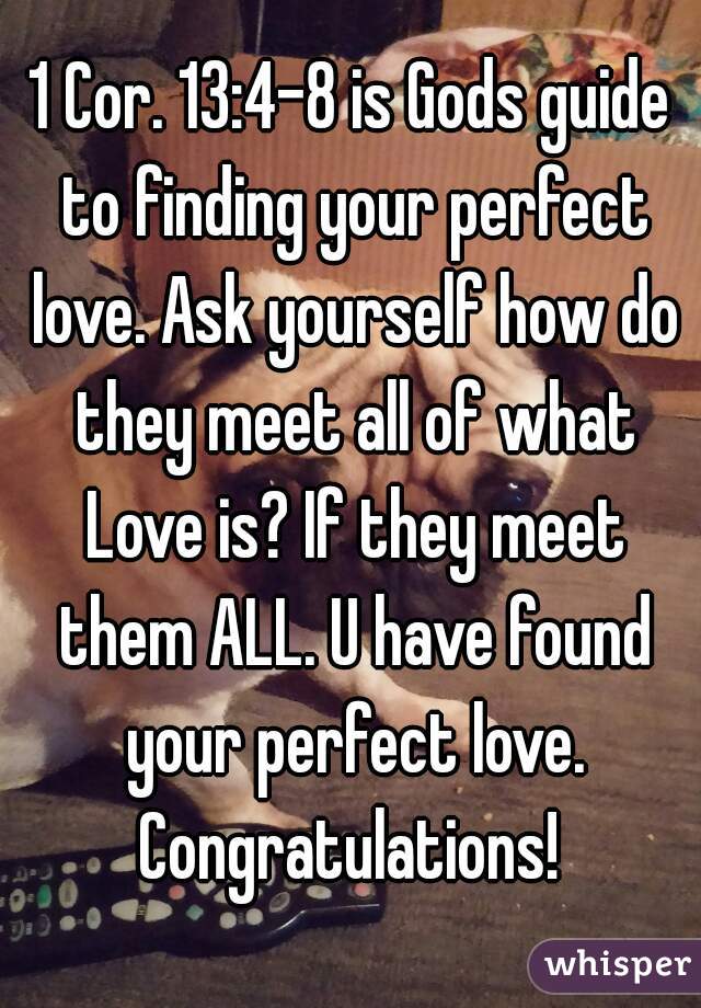 1 Cor. 13:4-8 is Gods guide to finding your perfect love. Ask yourself how do they meet all of what Love is? If they meet them ALL. U have found your perfect love. Congratulations! 