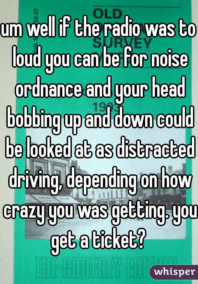 um well if the radio was to loud you can be for noise ordnance and your head bobbing up and down could be looked at as distracted driving, depending on how crazy you was getting. you get a ticket? 