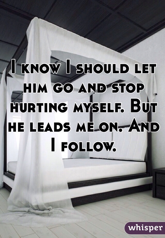 I know I should let him go and stop hurting myself. But he leads me on. And I follow. 