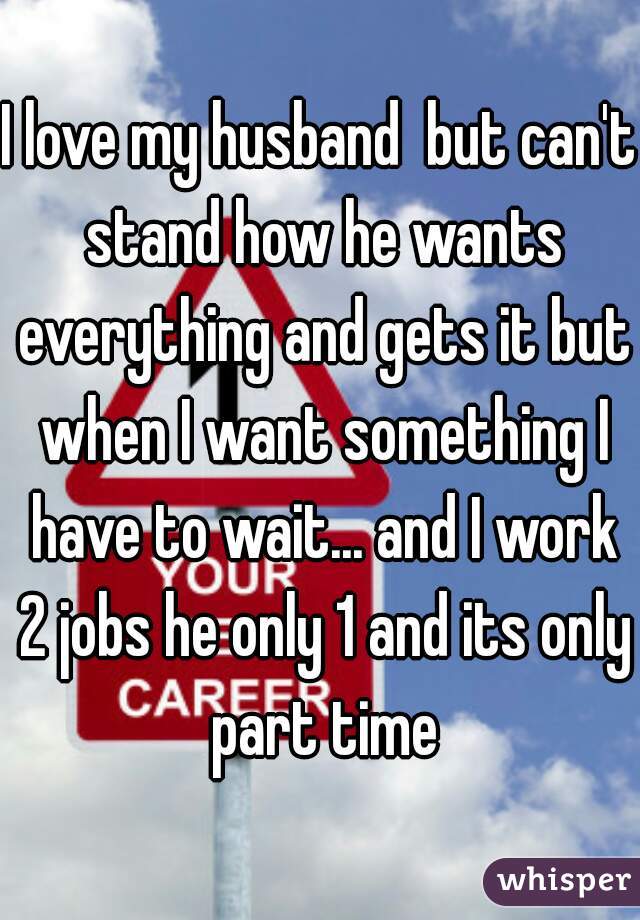 I love my husband  but can't stand how he wants everything and gets it but when I want something I have to wait... and I work 2 jobs he only 1 and its only part time