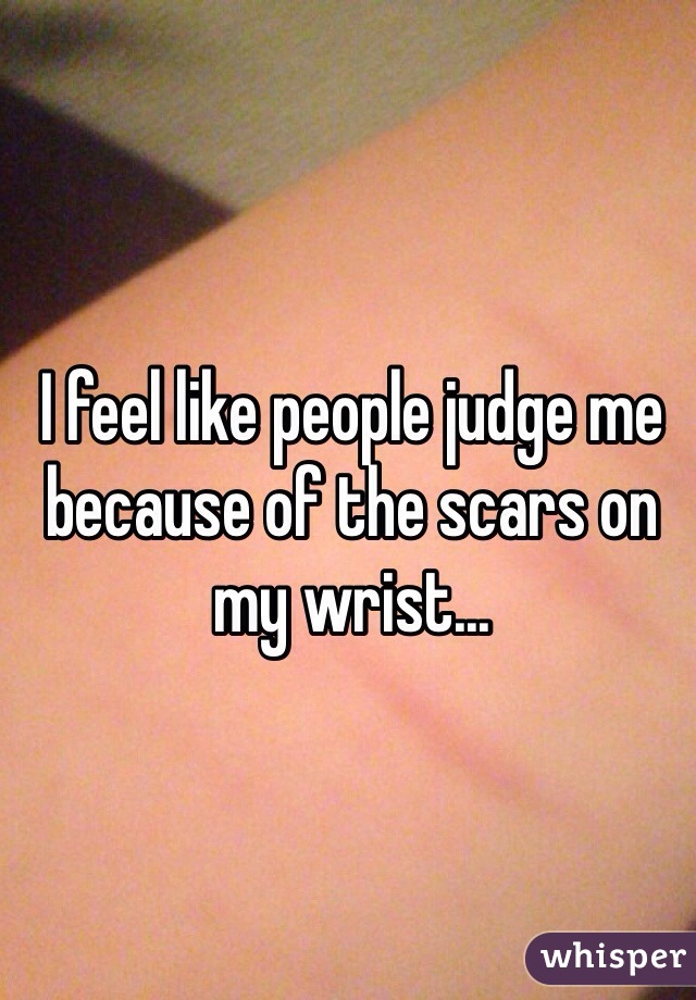 I feel like people judge me because of the scars on my wrist... 