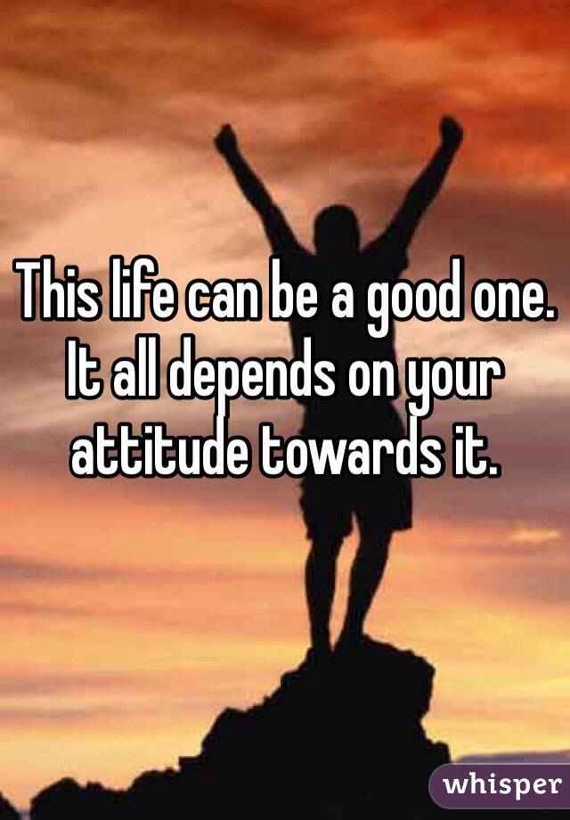 This life can be a good one. It all depends on your attitude towards it. 