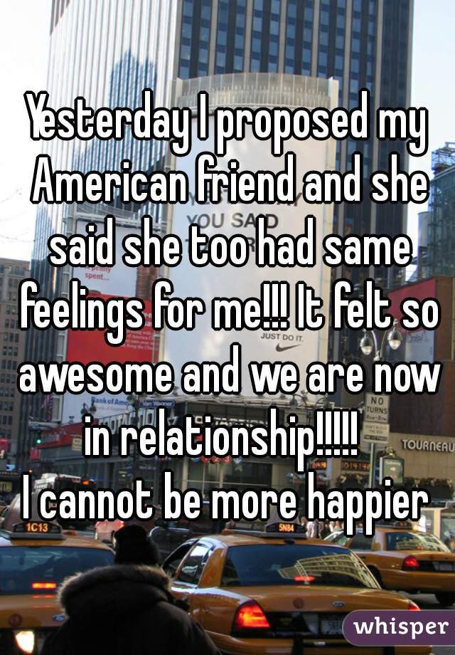 Yesterday I proposed my American friend and she said she too had same feelings for me!!! It felt so awesome and we are now in relationship!!!!!  
I cannot be more happier